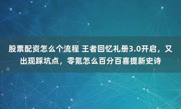 股票配资怎么个流程 王者回忆礼册3.0开启，又出现踩坑点，零氪怎么百分百喜提新史诗