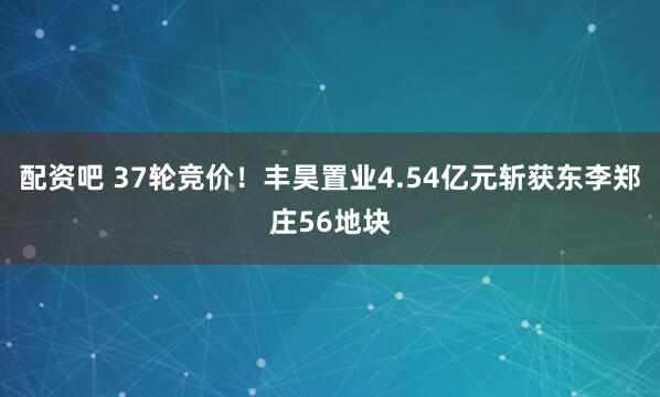 配资吧 37轮竞价！丰昊置业4.54亿元斩获东李郑庄56地块