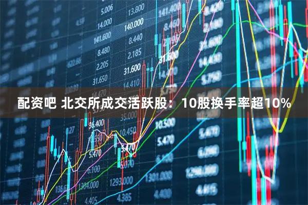 配资吧 北交所成交活跃股：10股换手率超10%