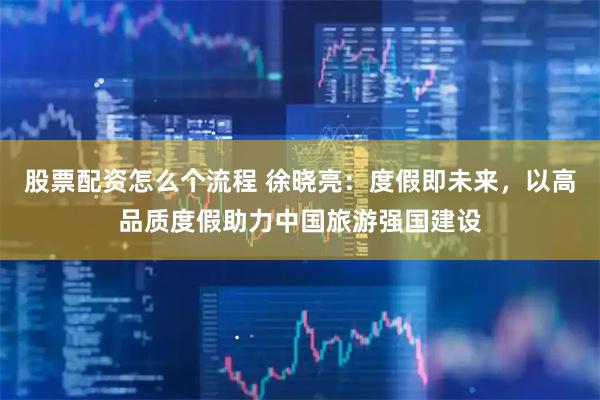 股票配资怎么个流程 徐晓亮：度假即未来，以高品质度假助力中国旅游强国建设